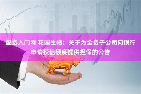 配资入门网 花园生物：关于为全资子公司向银行申请授信额度提供担保的公告