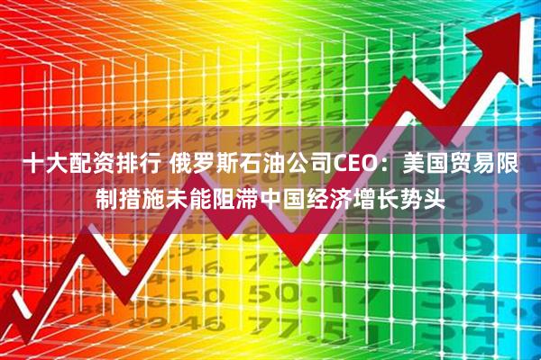 十大配资排行 俄罗斯石油公司CEO：美国贸易限制措施未能阻滞中国经济增长势头