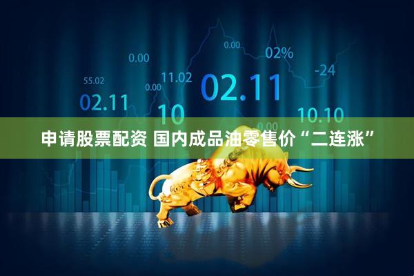 申请股票配资 国内成品油零售价“二连涨”