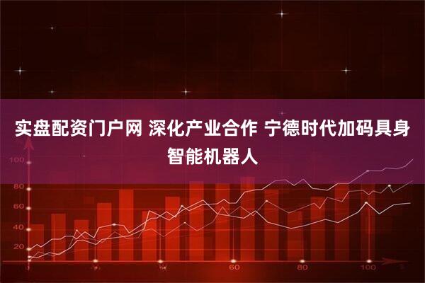 实盘配资门户网 深化产业合作 宁德时代加码具身智能机器人