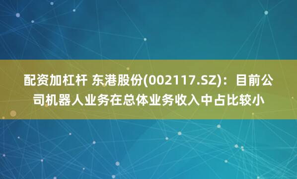 配资加杠杆 东港股份(002117.SZ)：目前公司机器人业务在总体业务收入中占比较小