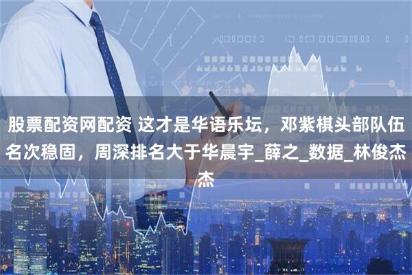 股票配资网配资 这才是华语乐坛，邓紫棋头部队伍名次稳固，周深排名大于华晨宇_薛之_数据_林俊杰
