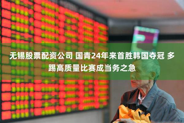无锡股票配资公司 国青24年来首胜韩国夺冠 多踢高质量比赛成当务之急