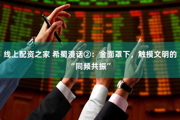 线上配资之家 希蜀漫话②：金面罩下，触摸文明的“同频共振”