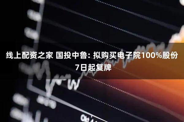 线上配资之家 国投中鲁: 拟购买电子院100%股份 7日起复牌