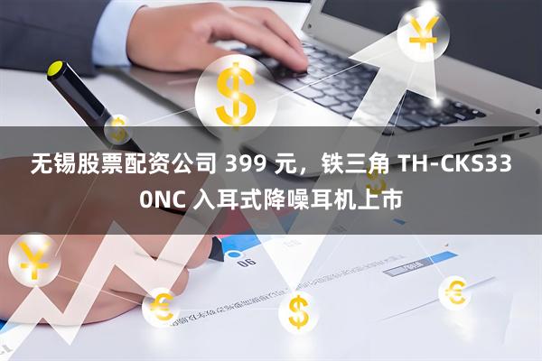 无锡股票配资公司 399 元，铁三角 TH-CKS330NC 入耳式降噪耳机上市