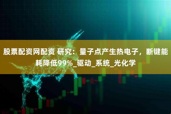 股票配资网配资 研究：量子点产生热电子，断键能耗降低99%_驱动_系统_光化学