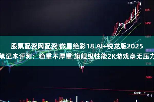 股票配资网配资 微星绝影18 AI+锐龙版2025笔记本评测：稳重不厚重 旗舰级性能2K游戏毫无压力