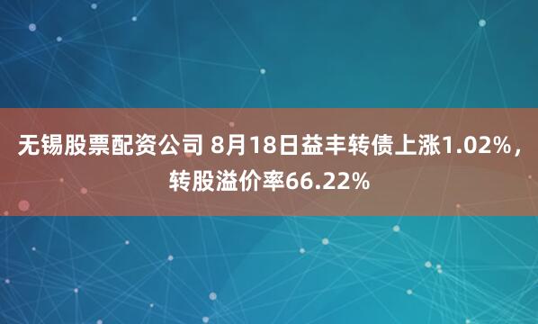 无锡股票配资公司 8月18日益丰转债上涨1.02%，转股溢价率66.22%