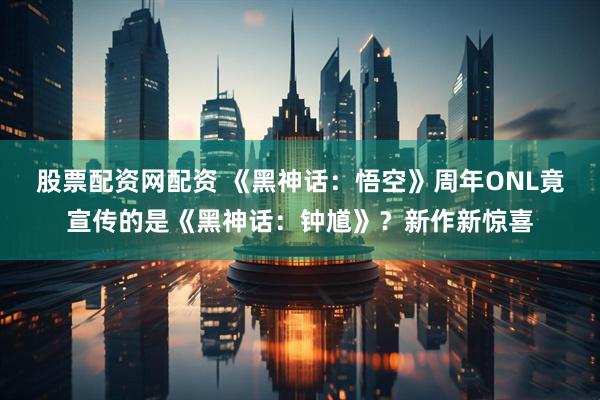 股票配资网配资 《黑神话：悟空》周年ONL竟宣传的是《黑神话：钟馗》？新作新惊喜