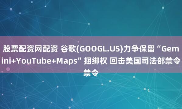 股票配资网配资 谷歌(GOOGL.US)力争保留“Gemini+YouTube+Maps”捆绑权 回击美国司法部禁令