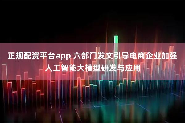 正规配资平台app 六部门发文引导电商企业加强人工智能大模型研发与应用