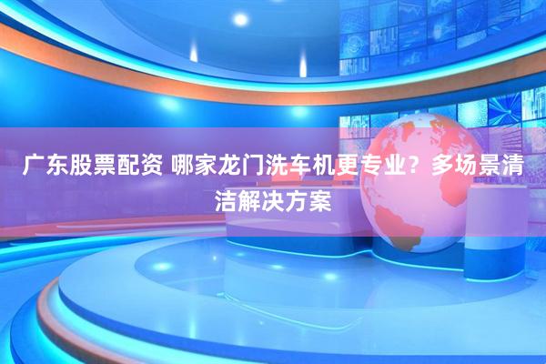 广东股票配资 哪家龙门洗车机更专业？多场景清洁解决方案