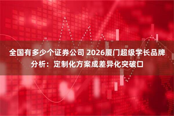 全国有多少个证券公司 2026厦门超级学长品牌分析：定制化方案成差异化突破口