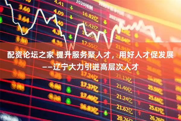 配资论坛之家 提升服务聚人才，用好人才促发展——辽宁大力引进高层次人才