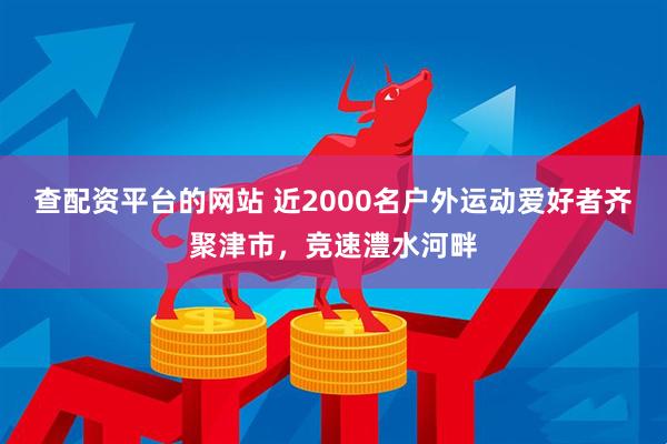 查配资平台的网站 近2000名户外运动爱好者齐聚津市，竞速澧水河畔