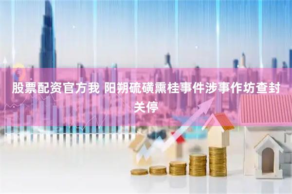 股票配资官方我 阳朔硫磺熏桂事件涉事作坊查封关停